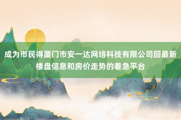 成为市民得厦门市安一达网络科技有限公司回最新楼盘信息和房价走势的着急平台