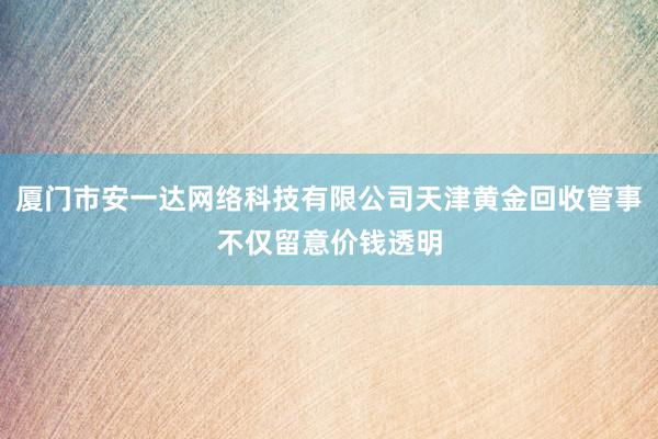 厦门市安一达网络科技有限公司天津黄金回收管事不仅留意价钱透明