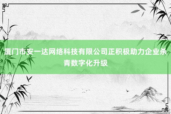 厦门市安一达网络科技有限公司正积极助力企业杀青数字化升级