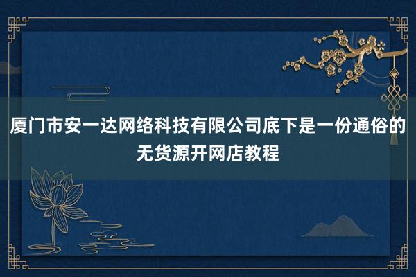 厦门市安一达网络科技有限公司底下是一份通俗的无货源开网店教程